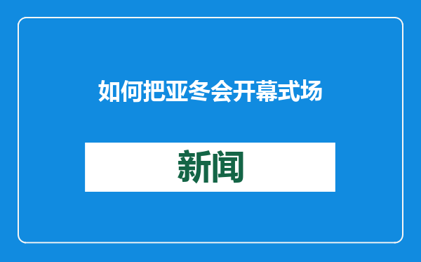 如何把亚冬会开幕式场馆打造成超级会客厅？总导演组独家剧透