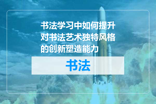 书法学习中如何提升对书法艺术独特风格的创新塑造能力