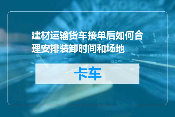 建材运输货车接单后如何合理安排装卸时间和场地