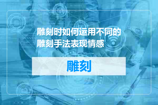 雕刻时如何运用不同的雕刻手法表现情感