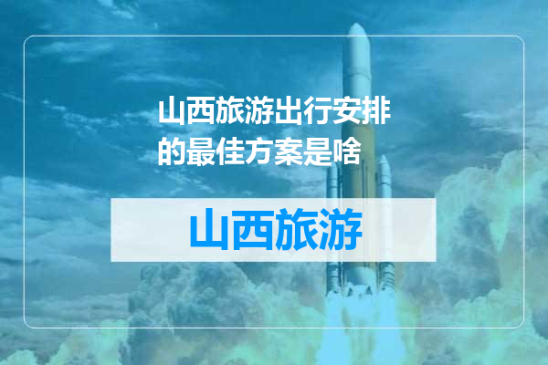 山西旅游出行安排的最佳方案是啥