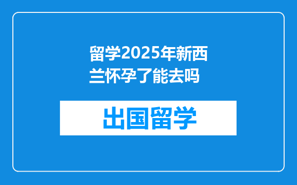 留学2025年新西兰怀孕了能去吗