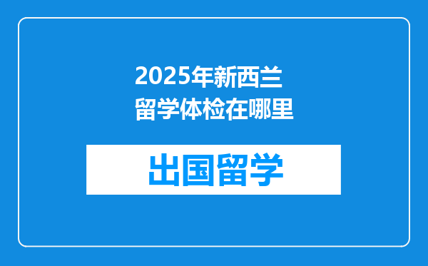 2025年新西兰留学体检在哪里
