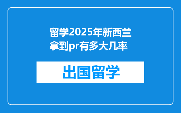 留学2025年新西兰拿到pr有多大几率