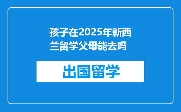 孩子在2025年新西兰留学父母能去吗