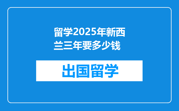 留学2025年新西兰三年要多少钱