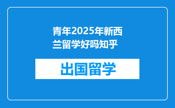 青年2025年新西兰留学好吗知乎