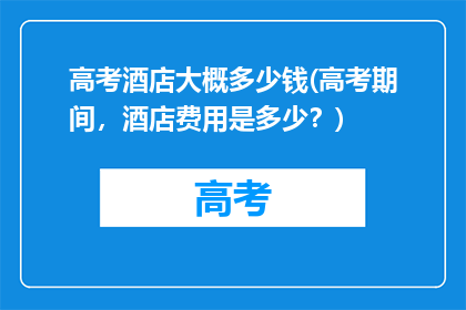 高考酒店大概多少钱(高考期间，酒店费用是多少？)