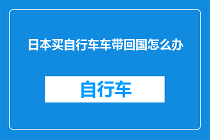 日本买自行车车带回国怎么办(在日本购买自行车并计划将车带回国，您需要了解哪些步骤和注意事项？)