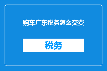 购车广东税务怎么交费(如何在广州缴纳购车税务？)