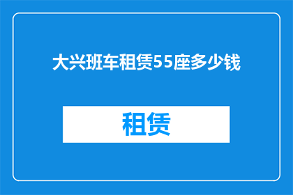 大兴班车租赁55座多少钱(大兴地区55座班车租赁服务的价格是多少？)