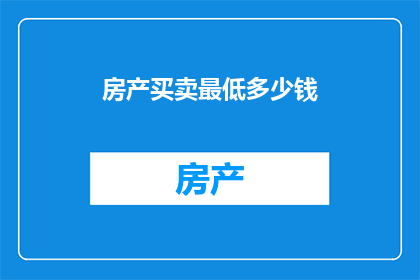 房产买卖最低多少钱(您是否好奇，在房产买卖中最低需要多少钱才能完成交易？)